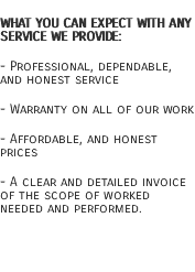 What you can expect with any service we provide: - Professional, dependable, and honest service - Warranty on all of our work - Affordable, and honest prices - A clear and detailed invoice of the scope of worked needed and performed. 