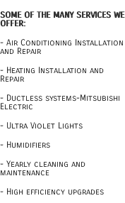 Some of the many services we offer: - Air Conditioning Installation and Repair - Heating Installation and Repair - Ductless systems-Mitsubishi Electric - Ultra Violet Lights - Humidifiers - Yearly cleaning and maintenance - High efficiency upgrades